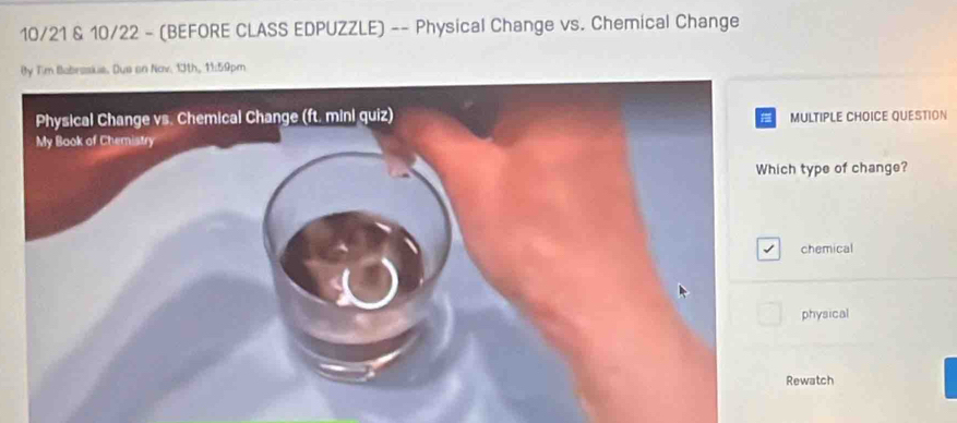 10/21 & 10/22 - (BEFORE CLASS EDPUZZLE) -- Physical Change vs. Chemical Change 
By Tim Babesskie. Dus an Nov. 13th, 11:59pm 
ULTIPLE CHOICE QUESTION 
type of change? 
chemical 
physical 
watch