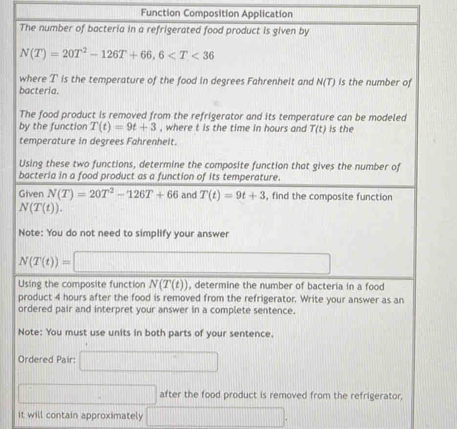 Function Composition Application 
The number of bacteria in a refrigerated food product is given by
N(T)=20T^2-126T+66, 6
where T is the temperature of the food in degrees Fahrenheit and N(T) is the number of 
bacteria. 
The food product is removed from the refrigerator and its temperature can be modeled 
by the function T(t)=9t+3 , where t is the time in hours and T(t) is the 
temperature in degrees Fahrenheit. 
Using these two functions, determine the composite function that gives the number of 
bacteria in a food product as a function of its temperature. 
Given N(T)=20T^2-126T+66 and T(t)=9t+3 , find the composite function
N(T(t)). 
Note: You do not need to simplify your answer
N(T(t))=□
Using the composite function N(T(t)) , determine the number of bacteria in a food 
product 4 hours after the food is removed from the refrigerator. Write your answer as an 
ordered pair and interpret your answer in a complete sentence. 
Note: You must use units in both parts of your sentence. 
Ordered Pair: □ 
□ after the food product is removed from the refrigerator, 
it will contain approximately □.