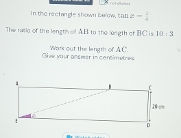 not sllowed 
In the rectangle shown below, tan x= 1/4 
The ratio of the length of AB to the length of BC is 10:3. 
Work out the length of AC. < 
Give your answer in centimetres.