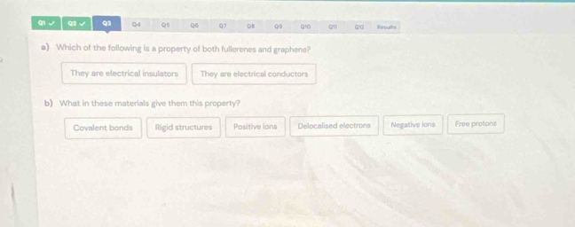 qi √ Q2 √ Q3 Q4 Q5 Q6 Q7 Q8 Q1 Q1 Q1 qu Rssats
a) Which of the following is a property of both fullerenes and graphene?
They are electrical insulators They are electrical conductors
b) What in these materials give them this property?
Covalent bonds Rigid structures Positive ions Delocalised electrons Negative ions Free protons