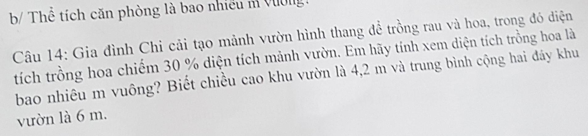 b/ Thể tích căn phòng là bao nhiều m Vilg. 
Câu 14: Gia đình Chi cải tạo mảnh vườn hình thang để trồng rau và hoa, trong đó diện 
tích trồng hoa chiếm 30 % diện tích mảnh vườn. Em hãy tính xem diện tích trồng hoa là 
bao nhiêu m vuông? Biết chiều cao khu vườn là 4,2 m và trung bình cộng hai đáy khu 
vườn là 6 m.