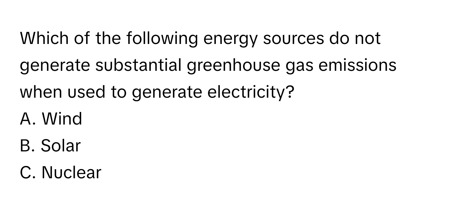 Which of the following energy sources do not generate substantial greenhouse gas emissions when used to generate electricity?

A. Wind
B. Solar
C. Nuclear