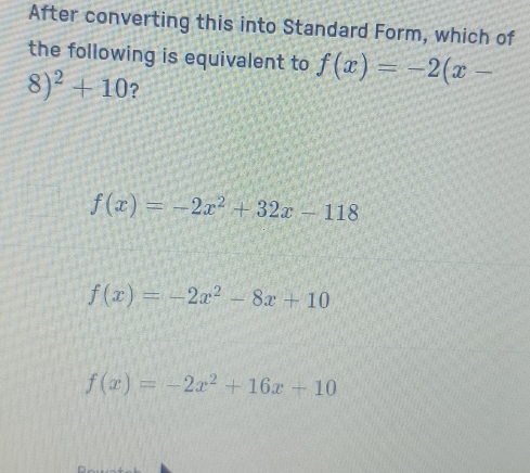 After converting this into Standard Form, which of
the following is equivalent to f(x)=-2(x-
8)^2+10 ?
f(x)=-2x^2+32x-118
f(x)=-2x^2-8x+10
f(x)=-2x^2+16x+10