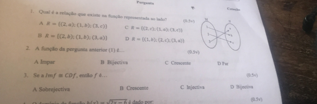 Pergunta Cotação
1. Qual é a relação que existe na função representada ao lado? (0.5v)
A R= (2,a);(1,b);(3,c) C R= (2,c);(1,a);(3,c)
B R= (2,b);(1,b);(3,a) D R= (1,b);(2,c);(3,a)
2. A função da pergunta anterior (1) é… (0.5v)
A Impar B Bijectiva C Crescente D Par
3. Se a Imf≌ CDf então fé. (0.5v)
A Sobrejectiva B Crescente C Injectiva D Bijectiva
h(x)=sqrt(2x-6) é dado por:
(0.5v)