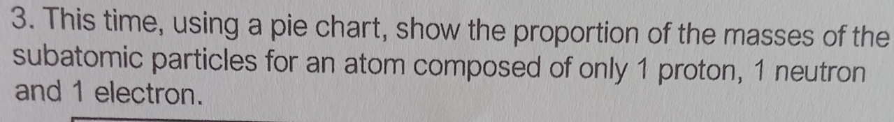 This time, using a pie chart, show the proportion of the masses of the 
subatomic particles for an atom composed of only 1 proton, 1 neutron 
and 1 electron.