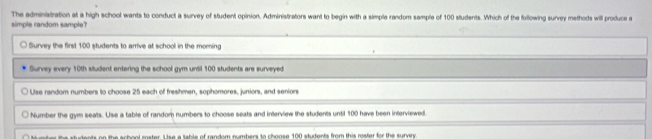 simple random sample? The administration at a high school wants to conduct a survey of student opinion. Administrators want to begin with a simple random sample of 100 students. Which of the following survey methods will produce a
Survey the first 100 students to arrive at school in the moming
Survey every 10th student entering the school gym until 100 students are surveyed
Use random numbers to choose 25 each of freshmen, sophomores, juniors, and seniors
Number the gym seats. Use a table of random numbers to choose seats and interview the students until 100 have been interviewed.
te s s h e al rester. U se a table of randog sumbers to choose 100 stutents from this mater for the suran