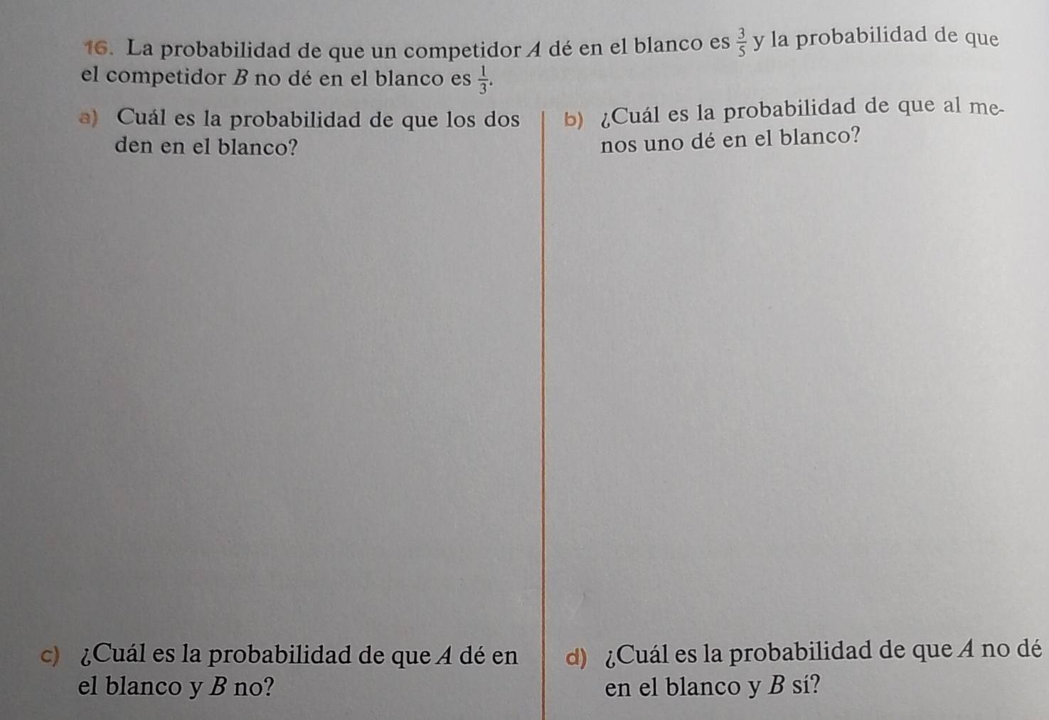 La probabilidad de que un competidor A dé en el blanco es  3/5  y la probabilidad de que 
el competidor B no dé en el blanco es  1/3 . 
a) Cuál es la probabilidad de que los dos b) ¿Cuál es la probabilidad de que al me 
den en el blanco? 
nos uno dé en el blanco? 
c) ¿Cuál es la probabilidad de que A dé en d) ¿Cuál es la probabilidad de que A no dé 
el blanco y B no? en el blanco y B sí?