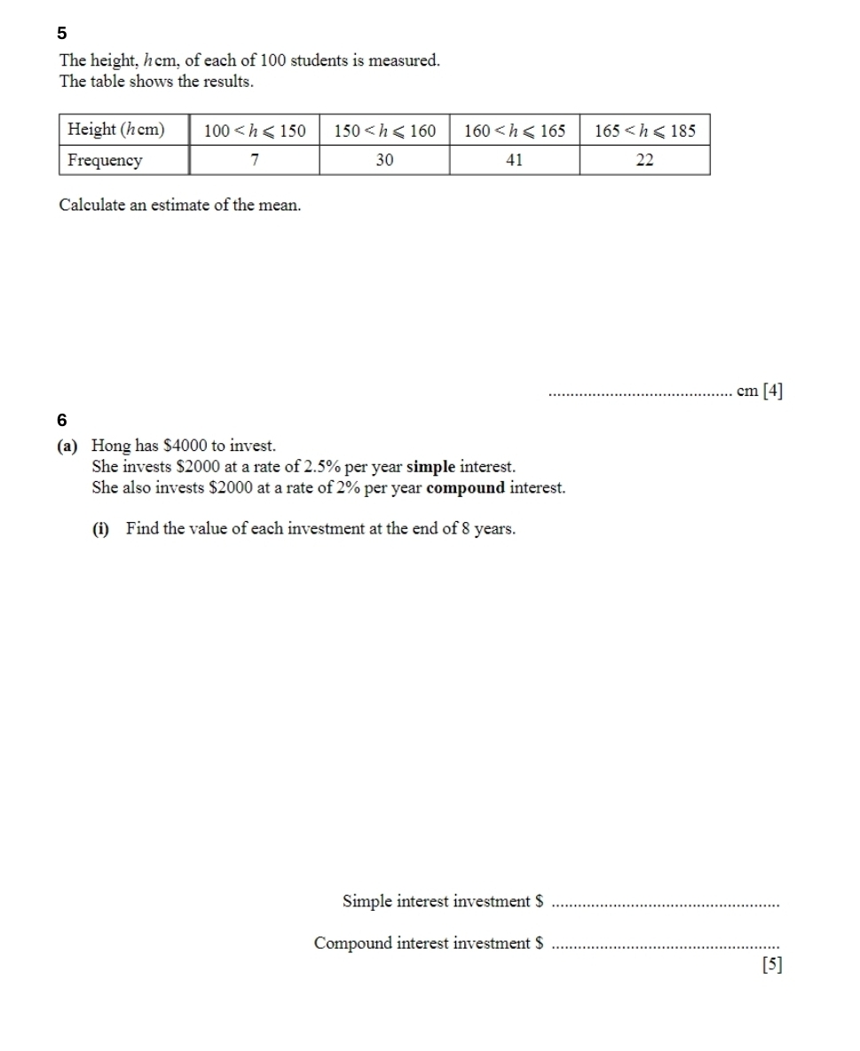 The height, hcm, of each of 100 students is measured.
The table shows the results.
Calculate an estimate of the mean.
_cm [4]
6
(a) Hong has $4000 to invest.
She invests $2000 at a rate of 2.5% per year simple interest.
She also invests $2000 at a rate of 2% per year compound interest.
(i) Find the value of each investment at the end of 8 years.
Simple interest investment $_
Compound interest investment $_
[5]