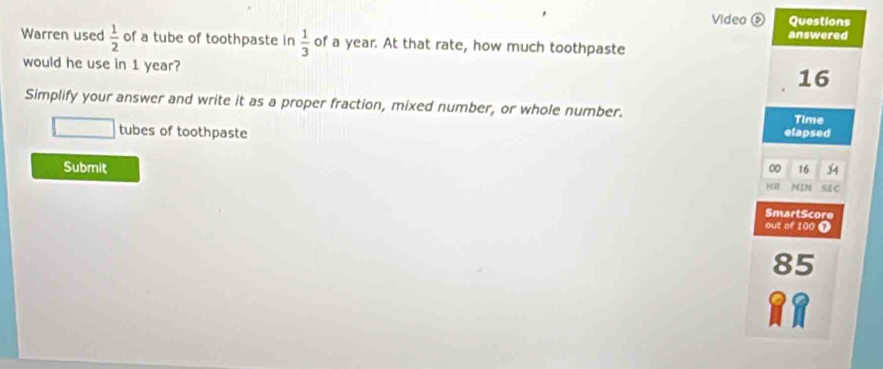 Video ⑥ Questions 
answered 
Warren used  1/2  of a tube of toothpaste in  1/3  of a year. At that rate, how much toothpaste 
would he use in 1 year?
16
Simplify your answer and write it as a proper fraction, mixed number, or whole number. Time 
tubes of toothpaste elapsed 
00 16 34
Submit MIN SE C 
HR 
SmartScore 
out of 100 7
85