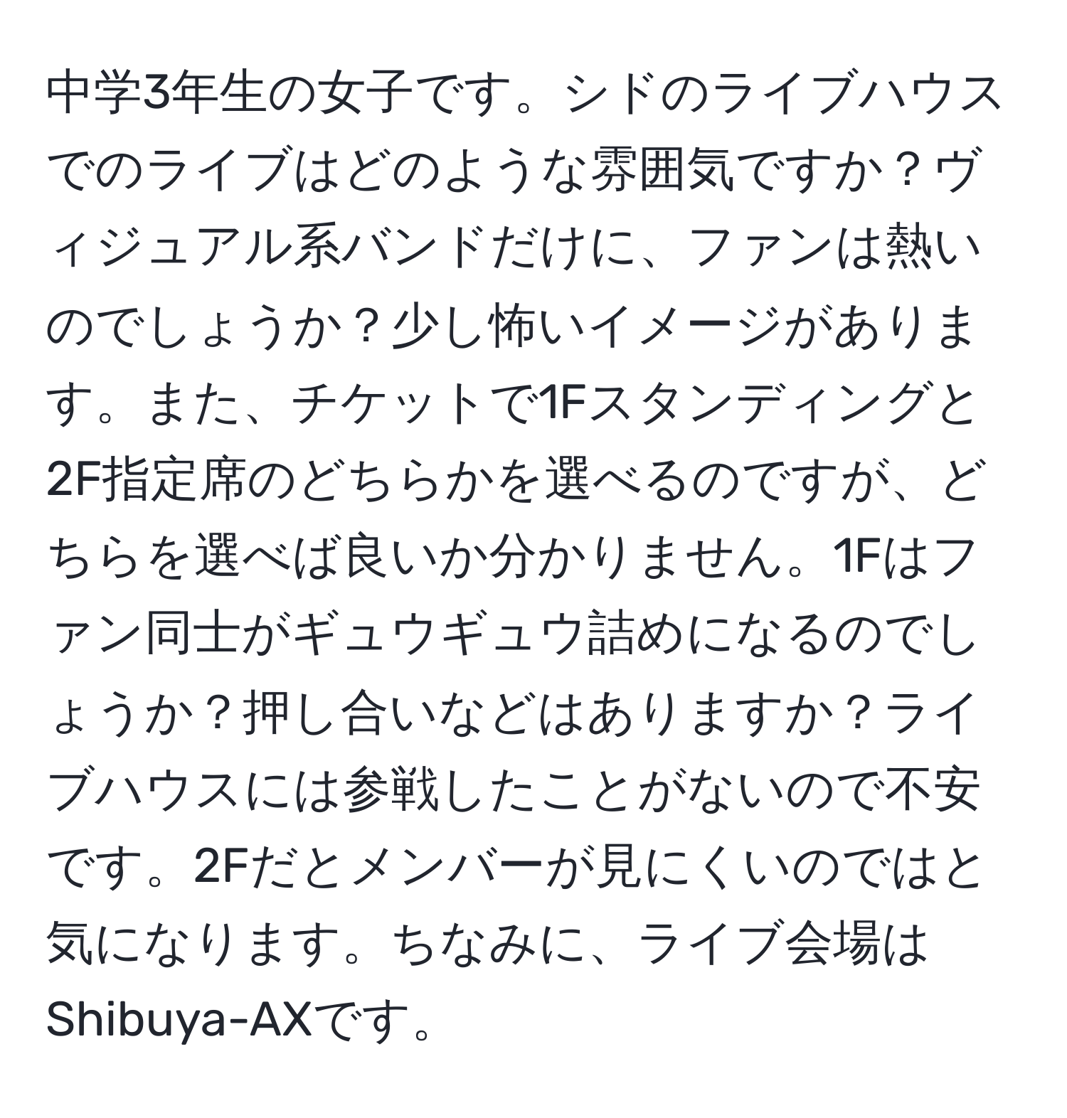 中学3年生の女子です。シドのライブハウスでのライブはどのような雰囲気ですか？ヴィジュアル系バンドだけに、ファンは熱いのでしょうか？少し怖いイメージがあります。また、チケットで1Fスタンディングと2F指定席のどちらかを選べるのですが、どちらを選べば良いか分かりません。1Fはファン同士がギュウギュウ詰めになるのでしょうか？押し合いなどはありますか？ライブハウスには参戦したことがないので不安です。2Fだとメンバーが見にくいのではと気になります。ちなみに、ライブ会場はShibuya-AXです。