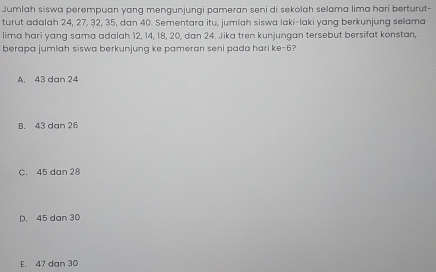 Jumlah siswa perempuan yang mengunjungi pameran seni di sekolah selama lima hari berturut-
turut adalah 24, 27, 32, 35, dan 40. Sementara itu, jumlah siswa laki-laki yang berkunjung selama
lima hari yang sama adalah 12, 14, 18, 20, dan 24. Jika tren kunjungan tersebut bersifat konstan,
berapa jumlah siswa berkunjung ke pameran seni pada hari ke -6?
A. 43 dan 24
B. 43 dan 26
C. 45 dan 28
D. 45 dan 30
E. 47 dan 30