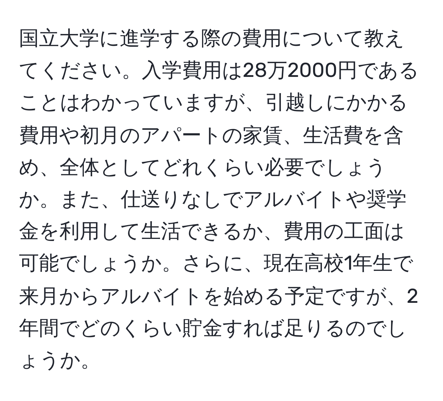 国立大学に進学する際の費用について教えてください。入学費用は28万2000円であることはわかっていますが、引越しにかかる費用や初月のアパートの家賃、生活費を含め、全体としてどれくらい必要でしょうか。また、仕送りなしでアルバイトや奨学金を利用して生活できるか、費用の工面は可能でしょうか。さらに、現在高校1年生で来月からアルバイトを始める予定ですが、2年間でどのくらい貯金すれば足りるのでしょうか。