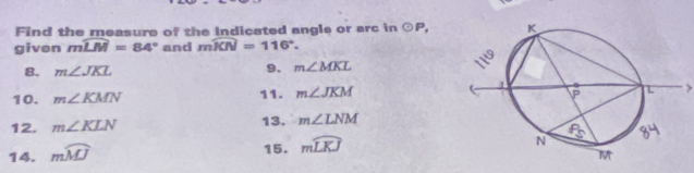 Find the measure of the Indicated angle or arc in odot P, 
given mwidehat LM=84° and mwidehat KN=116°. 
8. m∠ JKL 9. m∠ MKL
10. m∠ KMN 11. m∠ JKM
12. m∠ KLN 13. m∠ LNM
14. mwidehat MJ
15. mwidehat LKJ