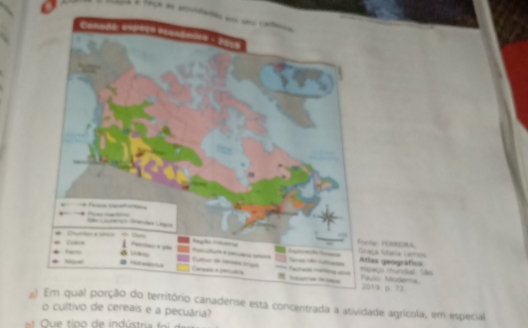 faça e audades em su cte 

São Liárco Gacões Lagia 
Cutre 
Funte FERERA Graça Mara Lamos 
Rágião Inumria Ieç ta 
Atlas geográfico 
N Paulo Moderna eaço mundial: ão 
Cams a perdia Cultuo de inrnãs frigal - arase réima ase 
2019 p. 72
a) Em qual porção do território canadense está concentrada a atividade agrícola, em especial 
o cultivo de cereais e a pecuária?