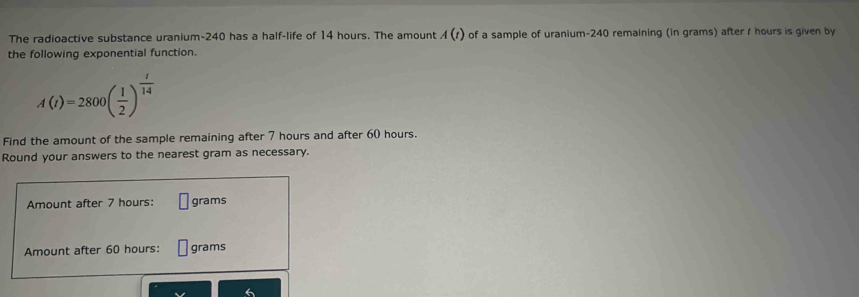 The radioactive substance uranium- 240 has a half-life of 14 hours. The amount A(t) of a sample of uranium- 240 remaining (in grams) after t hours is given by 
the following exponential function.
A(t)=2800( 1/2 )^ t/14 
Find the amount of the sample remaining after 7 hours and after 60 hours. 
Round your answers to the nearest gram as necessary. 
Amount after 7 hours : grams
Amount after 60 hours : grams