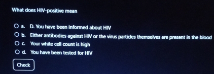 What does HIV-positive mean
a. D. You have been informed about HIV
b. Either antibodies against HIV or the virus particles themselves are present in the blood
c. Your white cell count is high
d. You have been tested for HIV
Check