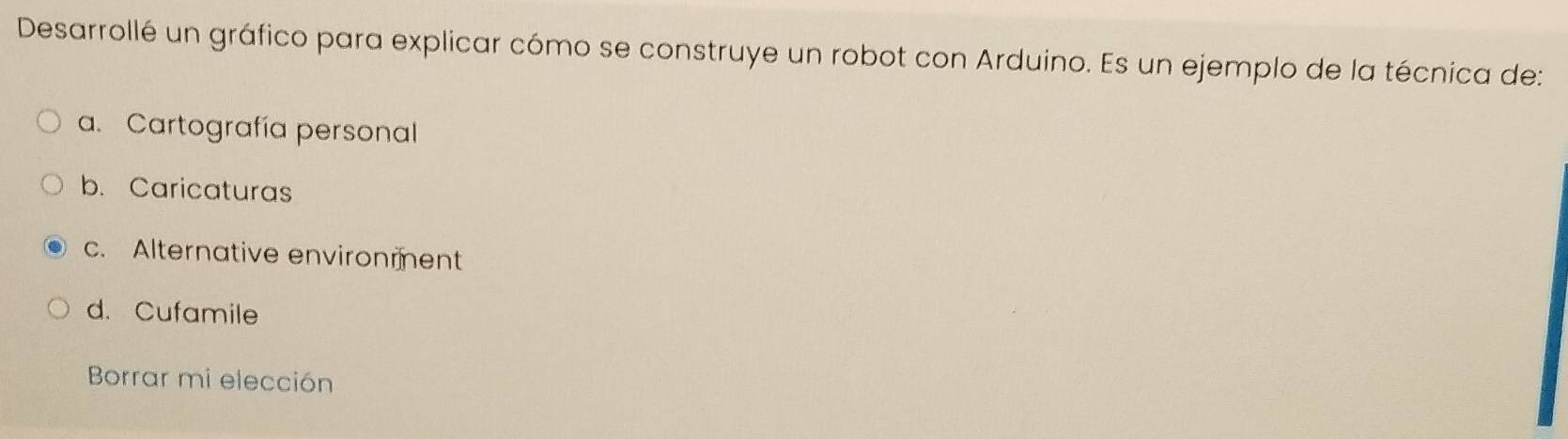 Desarrollé un gráfico para explicar cómo se construye un robot con Arduino. Es un ejemplo de la técnica de:
a. Cartografía personal
b. Caricaturas
c. Alternative environment
d. Cufamile
Borrar mi elección