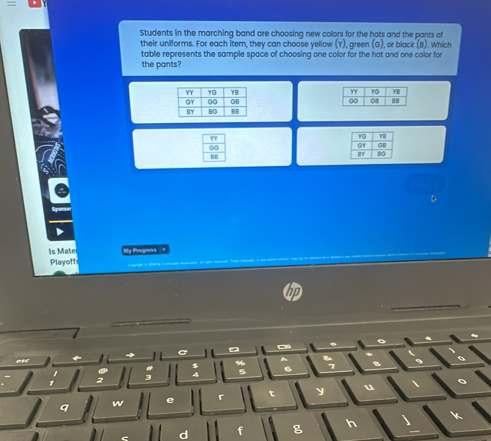 =
Students in the marching band are choosing new colors for the hats and the pants of
their uniforms. For each item, they can choose yellow (Y), green (G), or black (B). Which
table represents the sample space of choosing one color for the hat and one color for
the pants?
 
 
Sponsor
Is Mate My Progress ,
Playoff
。 o
C
esc
^ &
# $
%
1 2 3 4 5 6
7
 
q w e r t y u
d f g h a