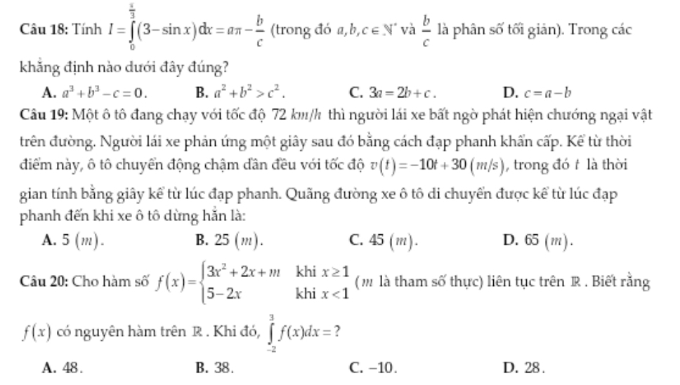 Tính I=∈tlimits _0^((frac π)3)(3-sin x)dx=aπ - b/c  (trong đó a, b,c∈ N^* và  b/c  là phân số tối giản). Trong các
khẳng định nào dưới đây đúng?
A. a^3+b^3-c=0. B. a^2+b^2>c^2. C. 3a=2b+c. D. c=a-b
Câu 19: Một ô tô đang chạy với tốc độ 72 km/h thì người lái xe bất ngờ phát hiện chướng ngại vật
trên đường. Người lái xe phản ứng một giây sau đó bằng cách đạp phanh khẩn cấp. Kể từ thời
điểm này, ô tô chuyển động chậm dần đều với tốc độ v(t)=-10t+30(m/s) , trong đó t là thời
gian tính bằng giây kể từ lúc đạp phanh. Quãng đường xe ô tô di chuyển được kể từ lúc đạp
phanh đến khi xe ô tô dừng hắn là:
A. 5(m) B. 2 5(, n). C. 45 (m). D. 65 (m).
khi
Câu 20: Cho hàm số f(x)=beginarrayl 3x^2+2x+m 5-2xendarray. khi beginarrayr x≥ 1 x<1endarray (m là tham số thực) liên tục trên R . Biết rằng
f(x) có nguyên hàm trên R . Khi đó, ∈tlimits _(-2)^3f(x)dx= 2
A. 48. B. 38. C. −10. D. 28 .