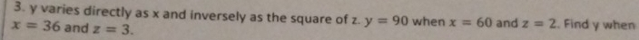 y varies directly as x and inversely as the square of z. y=90 when x=60
x=36 and z=3. and z=2. Find y when