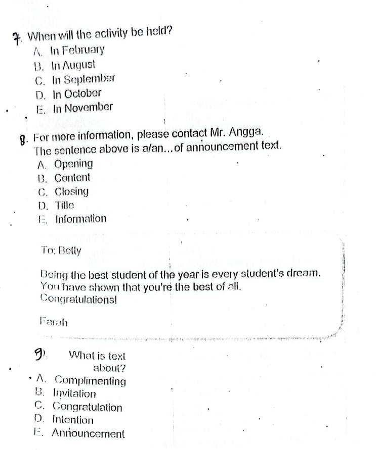 When will the activity be held?
A. In February
B. In August
C. In September
D. In October
E. In November
. For more information, please contact Mr. Angga.
The sentence above is a/an...of announcement text.
A. Opening
B. Content
C. Closing
D. Title
E. Information
To: Belly
Being the best student of the year is every student's dream.
You have shown that you're the best of all.
Congratulations!
Farah
What is text
about?
A. Complimenting
B. Invitation
C. Congratulation
D. Intention
E. Anriouncement