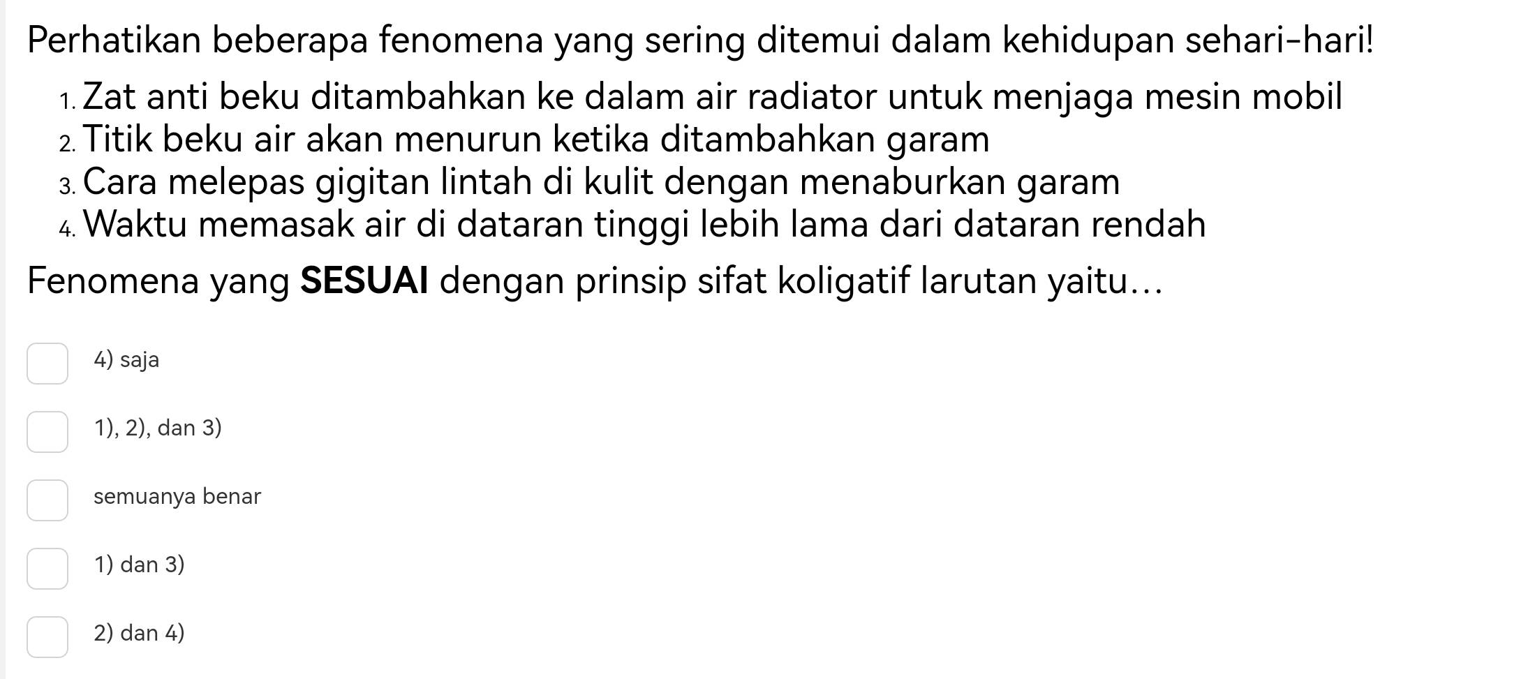 Perhatikan beberapa fenomena yang sering ditemui dalam kehidupan sehari-hari!
1. Zat anti beku ditambahkan ke dalam air radiator untuk menjaga mesin mobil
2. Titik beku air akan menurun ketika ditambahkan garam
3. Cara melepas gigitan lintah di kulit dengan menaburkan garam
4. Waktu memasak air di dataran tinggi lebih lama dari dataran rendah
Fenomena yang SESUAI dengan prinsip sifat koligatif larutan yaitu...
4) saja
1), 2), dan 3)
semuanya benar
1) dan 3)
2) dan 4)