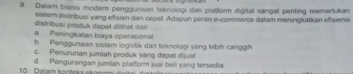 Dalam bisnis modern penggunaan teknologi dan platform digital sangat penting memerlukan
sistem distribusi yang efisien dan cepat. Adapun peran e-commerce dalam meningkatkan efisiensi
distribusi produk dapat dilihat dari
a Peningkatan biaya operasional
b. Penggunaan sistem logistik dan teknologi yang lebih canggih
c. Penurunan jumlah produk yang dapat dijual
d Pengurangan jumlah platform jual beli yang tersedia
10. Dalam konteks ekon o m