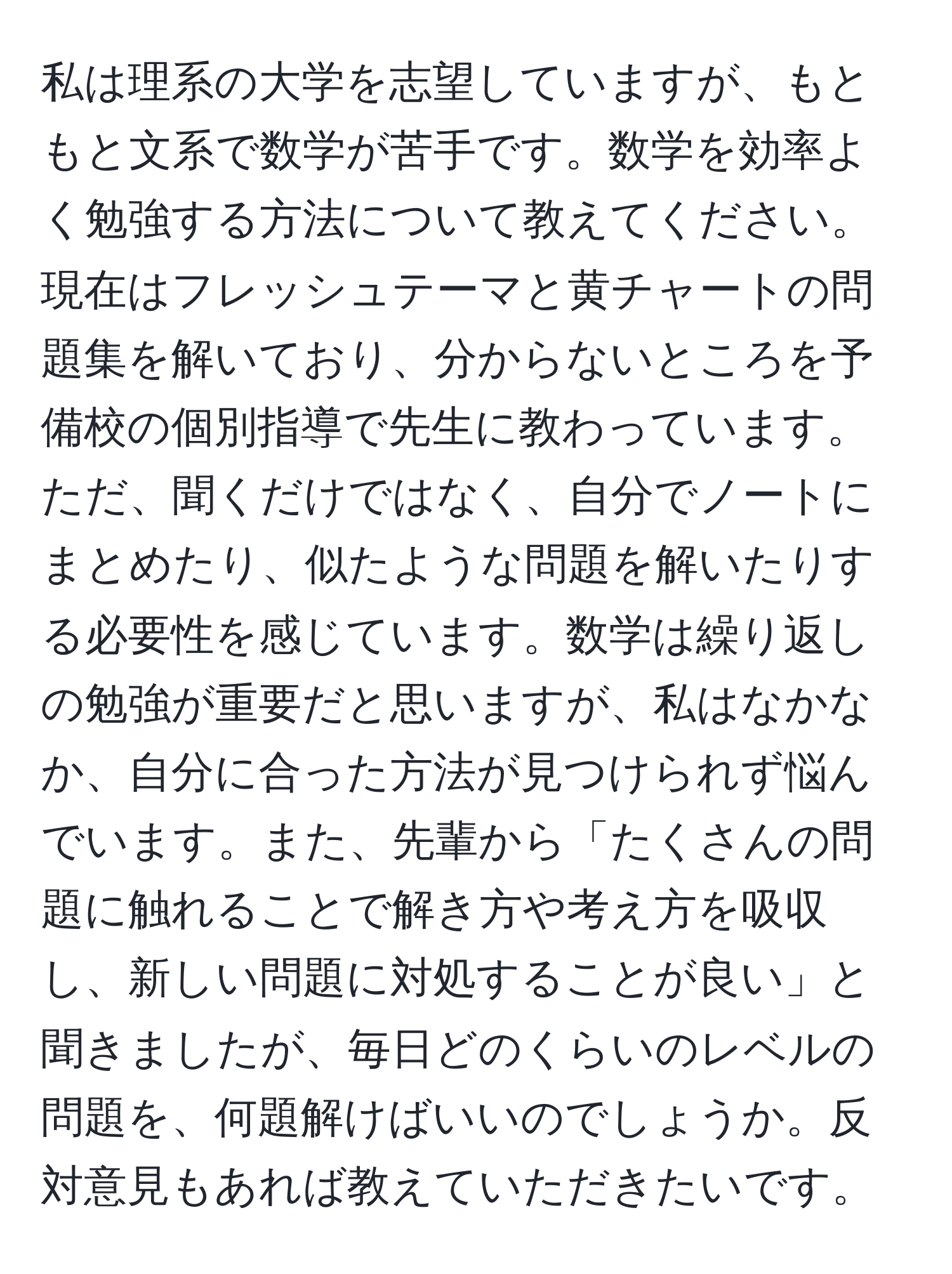 私は理系の大学を志望していますが、もともと文系で数学が苦手です。数学を効率よく勉強する方法について教えてください。現在はフレッシュテーマと黄チャートの問題集を解いており、分からないところを予備校の個別指導で先生に教わっています。ただ、聞くだけではなく、自分でノートにまとめたり、似たような問題を解いたりする必要性を感じています。数学は繰り返しの勉強が重要だと思いますが、私はなかなか、自分に合った方法が見つけられず悩んでいます。また、先輩から「たくさんの問題に触れることで解き方や考え方を吸収し、新しい問題に対処することが良い」と聞きましたが、毎日どのくらいのレベルの問題を、何題解けばいいのでしょうか。反対意見もあれば教えていただきたいです。