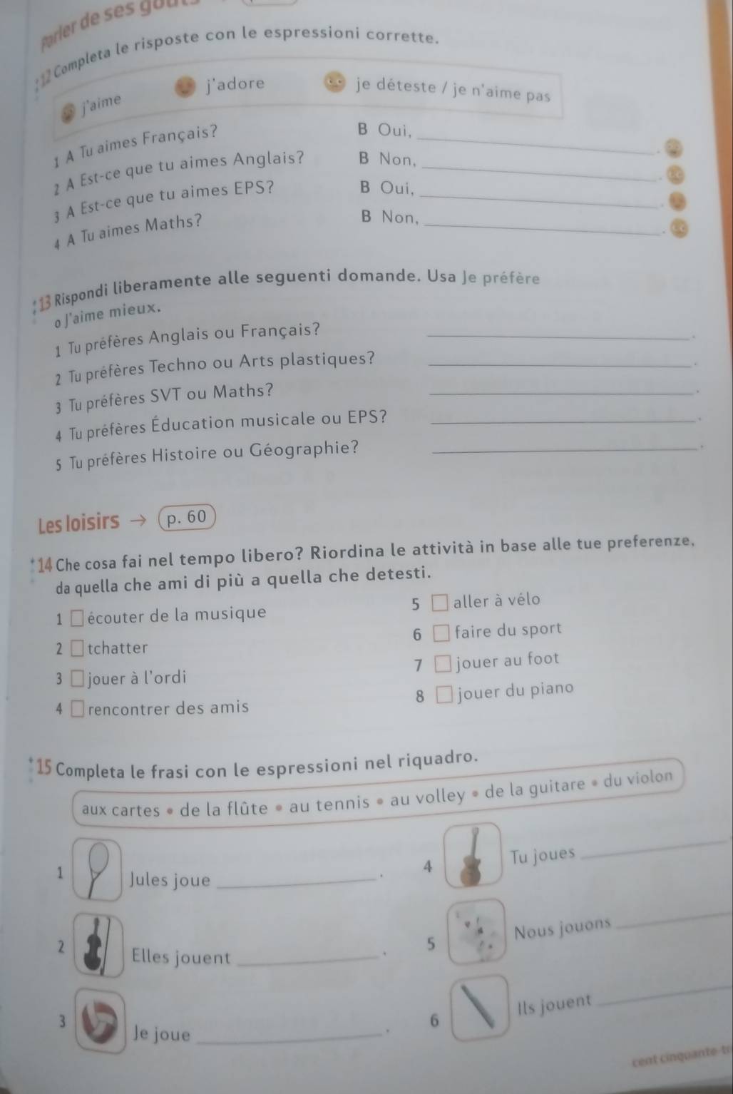 Completa le risposte con le espressioni corrette.
j'adore
je déteste / je n'aime pas
j'aime
1 A Tu aimes Français?
_
B Oui,
2 A Est-ce que tu aimes Anglais? B Non,_
3 A Est-ce que tu aimes EPS?_
B Oui,
4 A Tu aimes Maths?
_
B Non,
:13 Rispondi liberamente alle seguenti domande. Usa Je préfère
o J'aime mieux.
1 Tu préfères Anglais ou Français?_
2 Tu préfères Techno ou Arts plastiques? _.
.
3 Tu préfères SVT ou Maths?_
.
4 Tu préfères Éducation musicale ou EPS?_
、
5 Tu préfères Histoire ou Géographie?_
.
Les loisirs p. 60
14 Che cosa fai nel tempo libero? Riordina le attività in base alle tue preferenze,
da quella che ami di più a quella che detesti.
5
1 é écouter de la musique aller à vélo
6
2 □ tchatter faire du sport
7 jouer au foot
3 jouer à l'ordi
8
4 ￥rencontrer des amis jouer du piano
15 Completa le frasi con le espressioni nel riquadro.
aux cartes » de la flûte » au tennis » au volley » de la guitare » du violon
Tu joues
_
1 Jules joue_
. 4
2 Elles jouent_
、 5 Nous jouons
_
3 Je joue_
. 6 Ils jouent
_
cent cinquante-tr