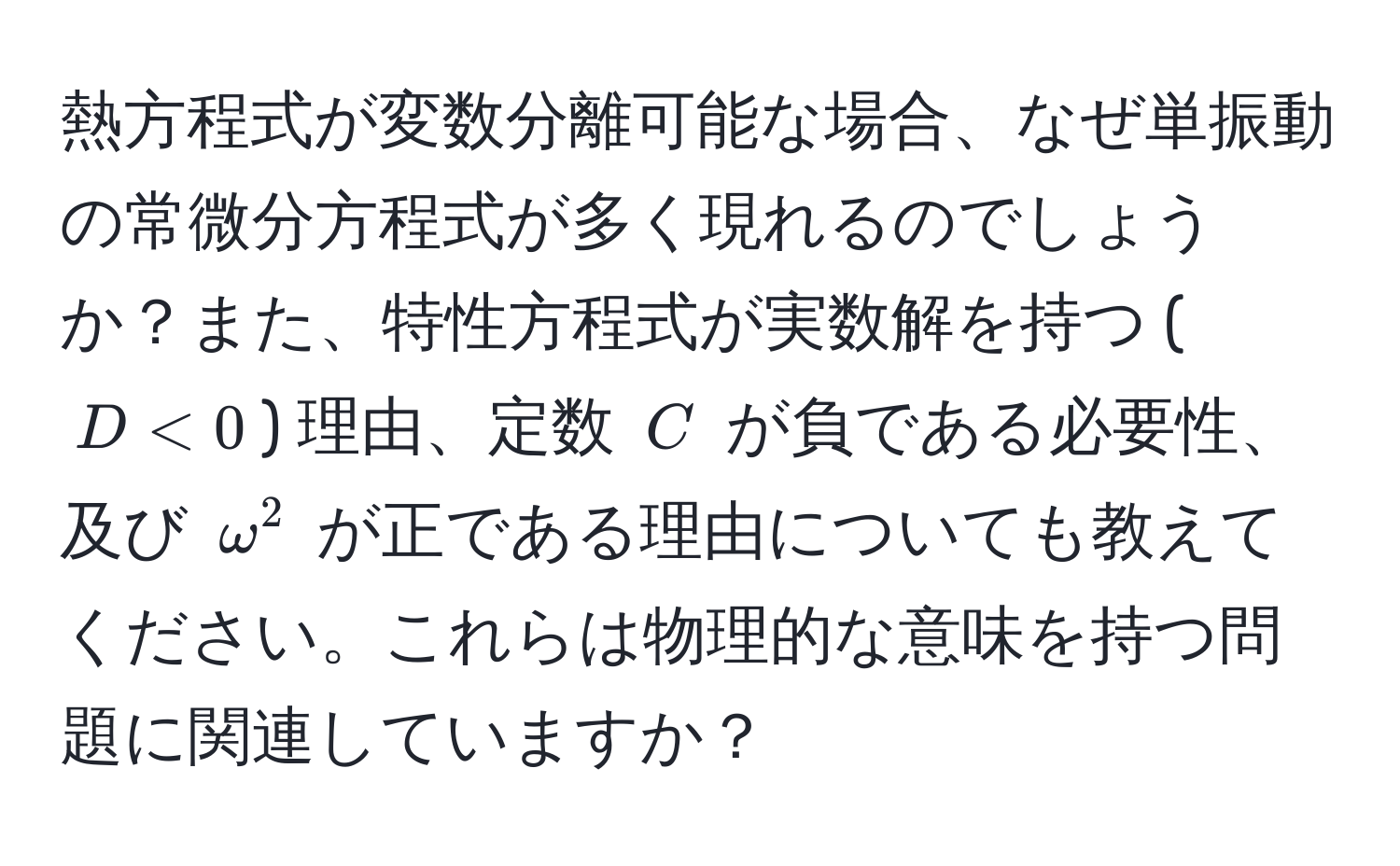 熱方程式が変数分離可能な場合、なぜ単振動の常微分方程式が多く現れるのでしょうか？また、特性方程式が実数解を持つ ($D < 0$) 理由、定数 $C$ が負である必要性、及び $omega^2$ が正である理由についても教えてください。これらは物理的な意味を持つ問題に関連していますか？