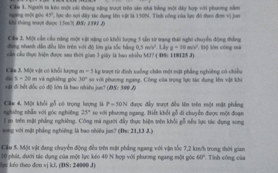 Cầu 1. Người ta kéo một cái thùng nặng trượt trên sản nhà bằng một dây hợp với phương nằm
ngang một gỏc 45° ' lựe do sợi dây tác dụng lên vật là 150N. Tính công của lực đồ theo đơn vị jun
khi thùng trượt được 15m?( ĐS: 1591 J)
Cầu 2. Một cần cầu năng một vật nặng có khổi lượng 5 tấn từ trạng thái nghi chuyển động thắng
đứng nhanh dần đều lên trên với độ lớn gia tốc bằng 0,5m/s^2. Lấy g=10m/s^2. Độ lớn công mà
cần cầu thực hiện được sau thời gian 3 giây là bao nhiều MJ? ( ĐS: 118125 J)
Câu 3. Một vật có khối lượng m=5kg trượt từ đinh xuống chân một mặt phẳng nghiêng có chiều
dài S=20m và nghiêng góc 30° so với phương ngang. Công của trọng lực tác dụng lên vật khi
vật đi hết dốc có độ lớn là bao nhiêu jun? (ĐS: 500 J)
Câu 4. Một khối gỗ có trọng lượng là P=50N được đầy trượt đều lên trên một mặt phẳng
nghiêng nhẫn với góc nghiêng 25° so với phương ngang. Biết khối gỗ di chuyển được một đoạn
1 m trên mặt phẳng nghiêng. Công mà người đầy thực hiện trên khối gỗ nếu lực tác dụng song
song với mặt phẳng nghiêng là bao nhiêu jun? (Đs: 21,13 J.)
Cầu 5. Một vật đang chuyển động đều trên mặt phẳng ngang với vận tốc 7,2 km/h trong thời gian
10 phút, dưới tác dụng của một lực kéo 40 N hợp với phương ngang một góc 60°. Tính công của
lực kéo theo đơn vị kJ. (ĐS: 24000 J)