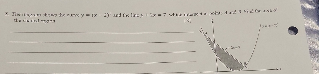 The diagram shows the curve y=(x-2)^2 and the line y+2x=7 , which intersect at points A and B. Find the area of
the shaded region. [8]
_
_
_
_
_