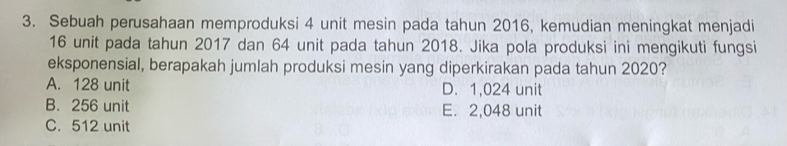 Sebuah perusahaan memproduksi 4 unit mesin pada tahun 2016, kemudian meningkat menjadi
16 unit pada tahun 2017 dan 64 unit pada tahun 2018. Jika pola produksi ini mengikuti fungsi
eksponensial, berapakah jumlah produksi mesin yang diperkirakan pada tahun 2020?
A. 128 unit D. 1,024 unit
B. 256 unit E. 2,048 unit
C. 512 unit