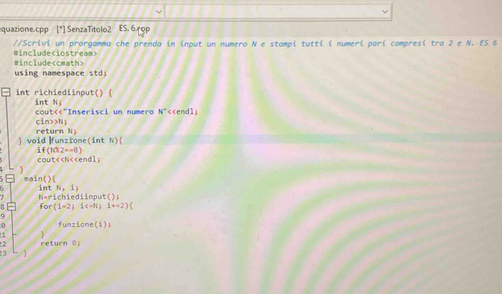 quazione.cpp 7 SenzaTitolo2 ES. 6.rop 
//Scrivi un prorgamma che prenda in input un numero N e stampi tutti i numeri pari compresi tra 2 e N. ES 6 
#include
#include
using namespace std; 
int richiediinput()  
int N_j N^- <<endl; 
cout<<"Inserisci un numero 
cin>>N; 
return N; 
 void |funzione(int N)
if(NX2==0)·
cout<<N<<endl; 
main() 
int  N,i;
7 N= richiediinput(); 
8 for (i=2;i
9 
0 funzione(i); 
1  
2 return @; 
23 