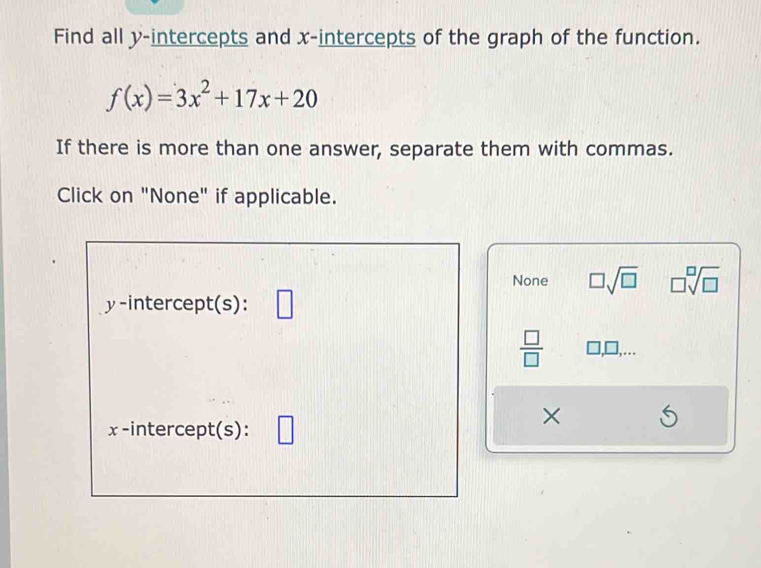 Find all y-intercepts and x-intercepts of the graph of the function.
f(x)=3x^2+17x+20
If there is more than one answer, separate them with commas.
Click on "None" if applicable.
None □ sqrt(□ ) □ sqrt[□](□ )
y-intercept(s):
 □ /□  
×
x -intercept(s):