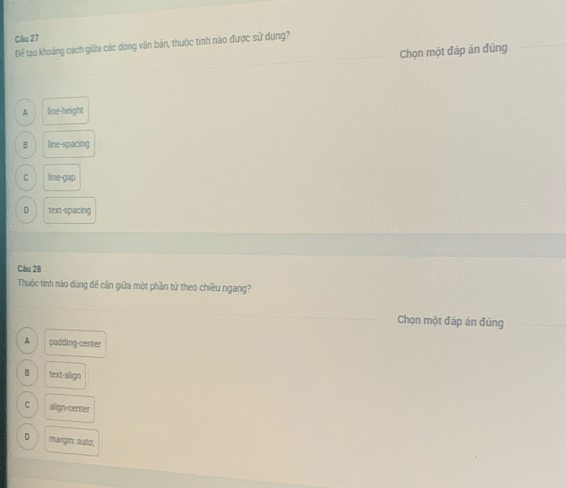 Để tạo khoảng cách giữa các dòng văn bản, thuộc tính nào được sử dụng?
Chọn một đáp án đúng
A line-height
B linespacing
C line-gap
D text-spacing
Câu 28
Thuộc tiính nào dùng để cận giữa một phần tử theo chiều ngang?
Chọn một đáp án đủng
A padding-center
H text-align
C align-center
D margin: auto;