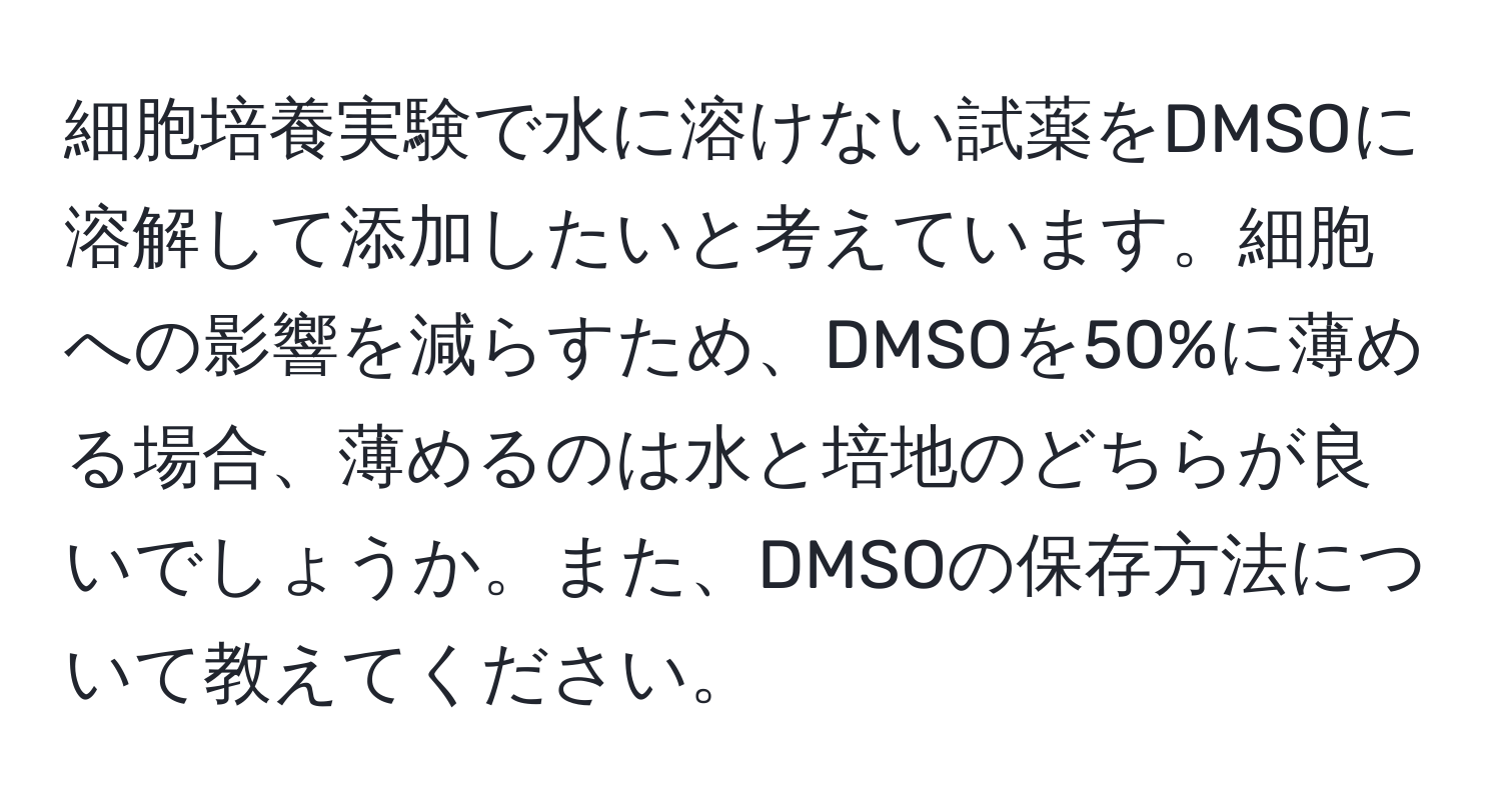 細胞培養実験で水に溶けない試薬をDMSOに溶解して添加したいと考えています。細胞への影響を減らすため、DMSOを50%に薄める場合、薄めるのは水と培地のどちらが良いでしょうか。また、DMSOの保存方法について教えてください。