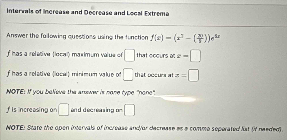 Intervals of Increase and Decrease and Local Extrema 
Answer the following questions using the function f(x)=(x^2-( 20/9 ))e^(6x)
f has a relative (local) maximum value of □ that occurs at x=□
f has a relative (local) minimum value of □ that occurs at x=□
NOTE: If you believe the answer is none type "none".
f is increasing on □ and decreasing on □
NOTE: State the open intervals of increase and/or decrease as a comma separated list (if needed).