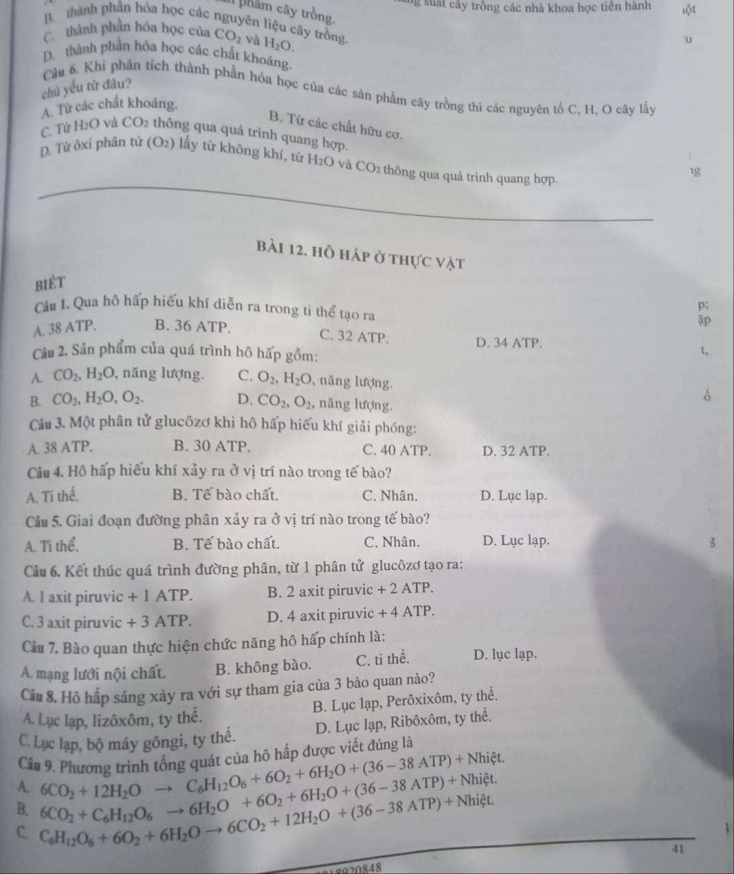 ng su a t cây trồng các nhà khoa học tiên hành lột
phẩm cây trồng.
B. thành phần hóa học các nguyên liệu cây trồng.
C. thành phần hóa học của CO_2 và H_2O.
u
D. thành phần hóa học các chất khoáng.
chủ yếu từ đâu?
Câu 6. Khỉ phân tỉch thành phần hóa học của các sản phẩm cây trồng thi các nguyên tố C. H. O cây lấy
A. Từ các chất khoáng.
B. Từ các chất hữu cơ.
C. Từ H2O và CO_2 : th ng qua quá trình quang hợp.
D. Từ ôxi phân tử (O2) lấy từ không khí, từ H₂O và CO2 thông qua quá trình quang hợp.
1
_
_
Bài 12. hỗ háp ở thực vật
biét
Cầu 1. Qua hồ hấp hiếu khí diễn ra trong ti thể tạo ra
p;
A. 38 ATP. B. 36 ATP.
äp
C. 32 ATP. D. 34 ATP. t,
Cầu 2. Sản phẩm của quá trình hô hấp gồm:
A. CO_2,H_2O , năng lượng. C. O_2,H_2O , năng lượng.
B. CO_2,H_2O,O_2. D. CO_2,O_2 , năng lượng.
1
Câu 3. Một phân tử glucôzơ khi hô hấp hiếu khí giải phóng:
A. 38 ATP. B. 30 ATP. C. 40 ATP. D. 32 ATP.
Câu 4. Hồ hấp hiếu khí xảy ra ở vị trí nào trong tế bào?
A. Tĩ thể. B. Tế bào chất. C. Nhân. D. Lục lạp.
Câu 5. Giai đoạn đường phân xảy ra ở vị trí nào trong tế bào?
A. Ti thể. B. Tế bào chất. C. Nhân. D. Lục lạp.
5
Cầu 6. Kết thúc quá trình đường phân, từ 1 phân tử glucôzơ tạo ra:
A. l axit piruvic + 1 ATP. B. 2 axit piruvic +2ATP.
C. 3 axit piruvic + 3 ATP. D. 4 axit piruvic +4ATP.
Cầu 7. Bào quan thực hiện chức năng hô hấp chính là:
A. mạng lưới nội chất. B. không bào. C. ti thể. D. lục lạp.
Câu 8. Hồ hấp sáng xảy ra với sự tham gia của 3 bào quan nào?
B. Lục lạp, Perôxixôm, ty thể.
A. Lục lạp, lizôxôm, ty thể.
C. Lục lạp, bộ máy gôngi, ty thế. D. Lục lạp, Ribôxôm, ty thể.
Câu 9. Phương trình tổng quát của hô hấp được viết đúng là
A. 6CO_2+12H_2Oto C_6H_12O_6+6O_2+6H_2O+(36-38ATP)+Nhiet.
B. 6CO_2+C_6H_12O_6to 6H_2O+6O_2+6H_2O+(36-38ATP)+Nhiet.
C. C_6H_12O_6+6O_2+6H_2Oto 6CO_2+12H_2O+(36-38ATP)+Nhixi t.
41