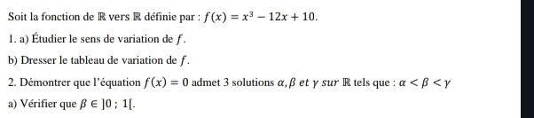 Soit la fonction de R vers R définie par : f(x)=x^3-12x+10. 
1. a) Étudier le sens de variation de f. 
b) Dresser le tableau de variation de ƒ. 
2. Démontrer que l'équation f(x)=0 admet 3 solutions α, β et γ sur R tels que : alpha
a) Vérifier que beta ∈ ]0;1[.