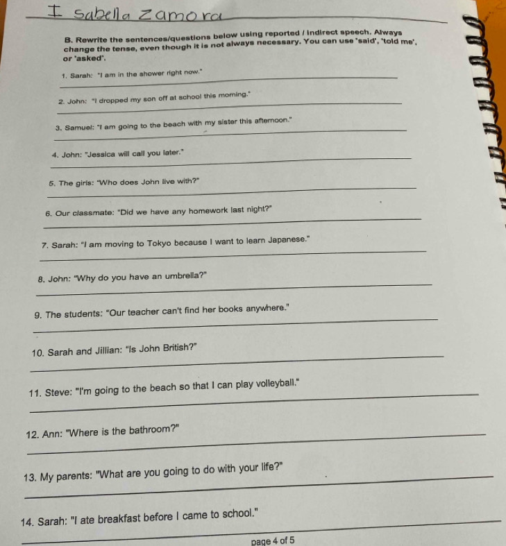 Rewrite the sentences/questions below using reported / indirect speech. Always 
change the tense, even though it is not always necessary. You can use 'said', 'told me' 
or 'asked'. 
_1. Sarah: "I am in the shower right now." 
_ 
2. John: "I dropped my son off at school this morning." 
_ 
3. Samuel: "I am going to the beach with my sister this afternoon." 
_ 
4. John: "Jessica will call you later." 
_ 
5. The girls: "Who does John live with?" 
_ 
6. Our classmate: “Did we have any homework last night?” 
_ 
7. Sarah: “I am moving to Tokyo because I want to learn Japanese.” 
_ 
8. John: “Why do you have an umbrella?” 
_ 
9. The students: "Our teacher can't find her books anywhere." 
_ 
10. Sarah and Jillian: “Is John British?” 
_ 
11. Steve: "I'm going to the beach so that I can play volleyball." 
_12. Ann: "Where is the bathroom?" 
13. My parents: "What are you going to do with your life?" 
14. Sarah: "I ate breakfast before I came to school." 
page 4 of 5