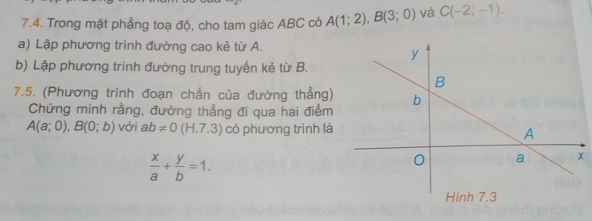 Trong mặt phẳng toạ độ, cho tam giác ABC có A(1;2), B(3;0) và C(-2;-1). 
a) Lập phương trình đường cao kẻ từ A. 
b) Lập phương trình đường trung tuyến kẻ từ B. 
7.5. (Phương trình đoạn chắn của đường thẳng) 
Chứng minh rằng, đường thẳng đi qua hai điểm
A(a;0), B(0;b) với ab!= 0(H.7.3) có phương trình là
 x/a + y/b =1.