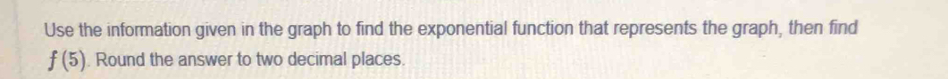 Use the information given in the graph to find the exponential function that represents the graph, then find
f(5). Round the answer to two decimal places.