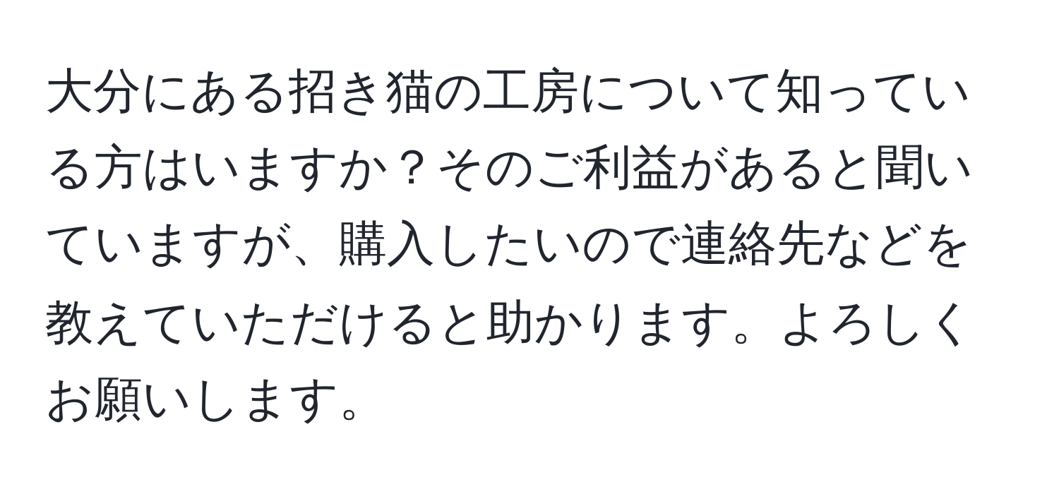 大分にある招き猫の工房について知っている方はいますか？そのご利益があると聞いていますが、購入したいので連絡先などを教えていただけると助かります。よろしくお願いします。