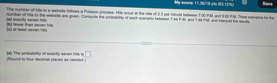 My score: 11.36/18 pts (63.12%) Save 
The number of hits to a website follows a Poisson process. Hits occur at the rate of 2.3 per minute between 7:00 P.M . and 9:00 P.M. Three scenarios for the 
number of hits to the website are given. Compute the probability of each scenario between 7:44 P.M. and 
(a) exactly seven hits 7:48P.M. and interpret the results. 
(b) fewer than seven hits 
(c) at least seven hits 
(a) The probability of exactly seven hits is □. 
(Round to four decimal places as needed.)