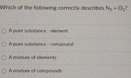 Which of the following correctly describes N_2+O_2 ?
A pure substance - element
A pure substance - compound
A mixture of elements
A mixture of compounds