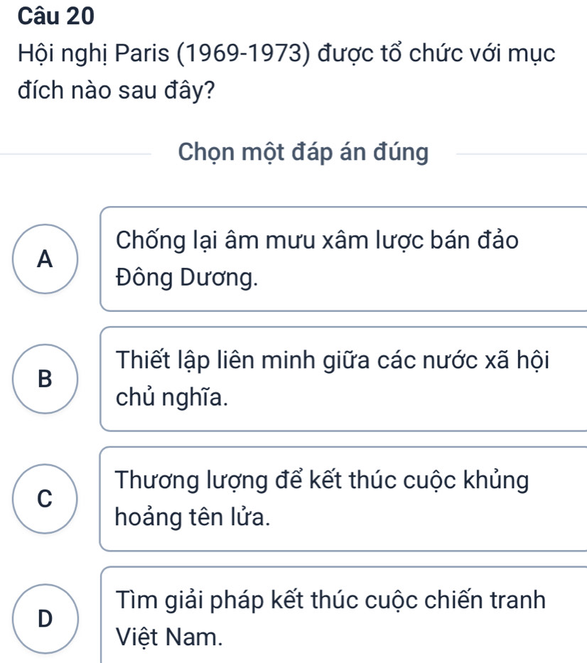 Hội nghị Paris (1969-1973) được tổ chức với mục
đích nào sau đây?
Chọn một đáp án đúng
Chống lại âm mưu xâm lược bán đảo
A
Đông Dương.
Thiết lập liên minh giữa các nước xã hội
B
chủ nghĩa.
Thương lượng để kết thúc cuộc khủng
C
hoảng tên lửa.
Tìm giải pháp kết thúc cuộc chiến tranh
D
Việt Nam.