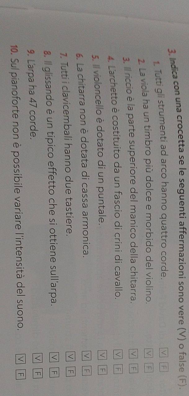 Indica con una crocetta se le seguenti affermazioni sono vere (V) o false (F).
1. Tutti gli strumenti ad arco hanno quattro corde.
V | F
2. La viola ha un timbro più dolce e morbido del violino. V F
3. Il riccio è la parte superiore del manico della chitarra. V F
4. L'archetto è costituito da un fascio di crini di cavallo. V F
5. Il violoncello è dotato di un puntale.
V F
6. La chitarra non è dotata di cassa armonica.
V F
1. Tutti i clavicembali hanno due tastiere.
V F
8. Il glissando è un tipico effetto che si ottiene sull'arpa.
V F
9. L'arpa ha 47 corde.
V F
10. Sul pianoforte non è possibile variare l'intensità del suono. V F