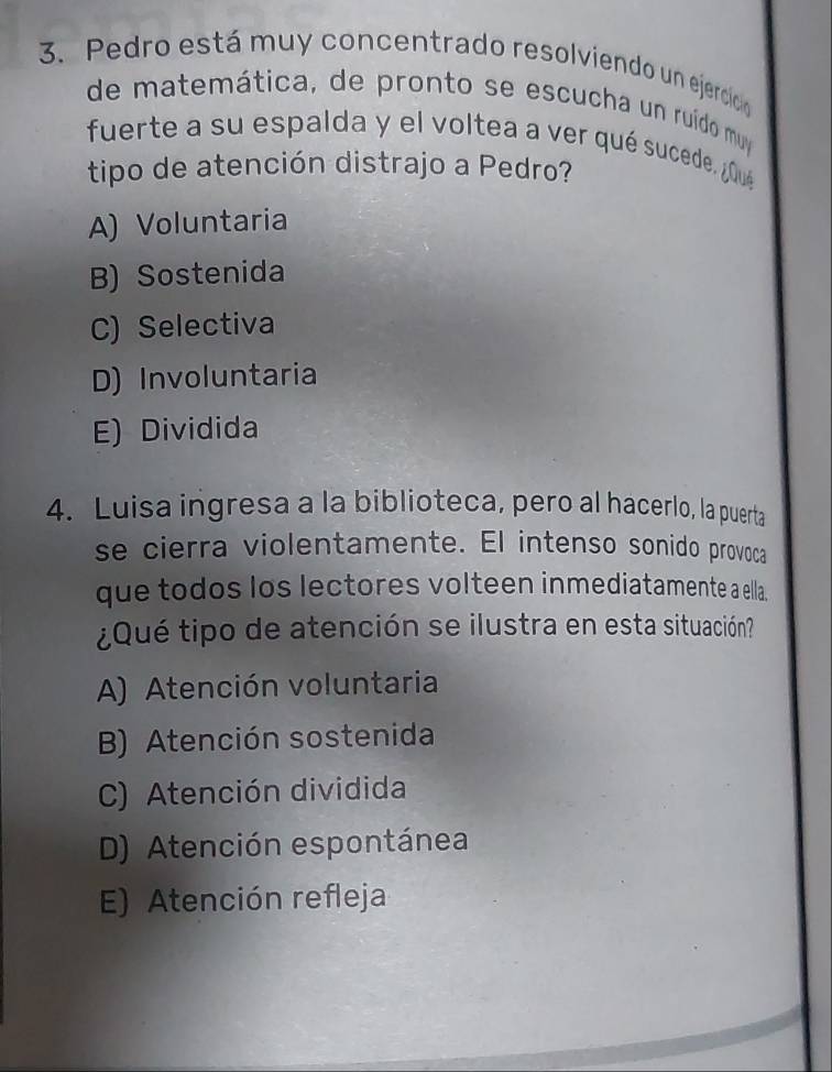 Pedro está muy concentrado resolviendo un ejercicio
de matemática, de pronto se escucha un ruído muy
fuerte a su espalda y el voltea a ver qué sucede. ¿0ué
tipo de atención distrajo a Pedro?
A) Voluntaria
B) Sostenida
C) Selectiva
D) Involuntaria
E) Dividida
4. Luisa ingresa a la biblioteca, pero al hacerlo, la puerta
se cierra violentamente. El intenso sonido provoca
que todos los lectores volteen inmediatamente a ella.
¿Qué tipo de atención se ilustra en esta situación?
A) Atención voluntaria
B) Atención sostenida
C) Atención dividida
D) Atención espontánea
E) Atención refleja