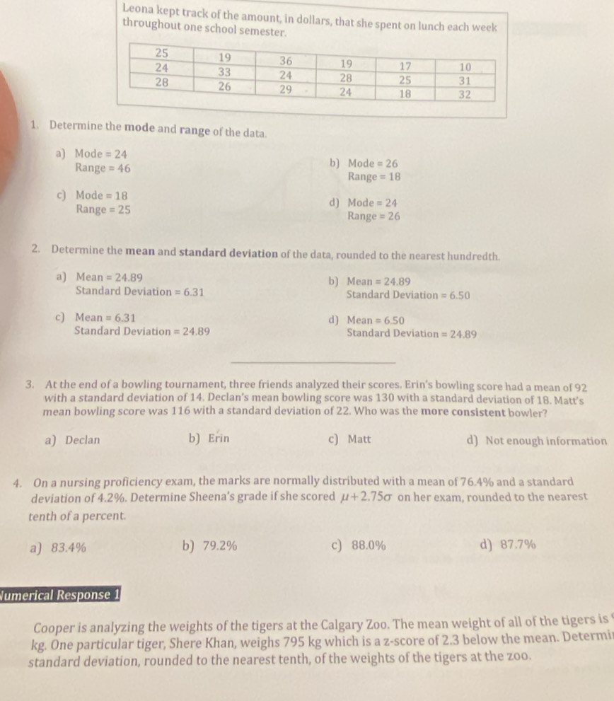 Leona kept track of the amount, in dollars, that she spent on lunch each week
throughout one school semester.
1. Determine the mode and range of the data.
a) Mode =24 b) Mode =26
Range =46
Range =18
c) Mode =18
Range =25 d) Mode =24
Range =26
2. Determine the mean and standard deviation of the data, rounded to the nearest hundredth.
a) Mean =24.89 b) Mean =24.89
Standard Deviation =6.31 Standard Deviation =6.50
c) Mean =6.31 d) Mean =6.50
Standard Deviation =24.89 Standard Deviation =24.89
3. At the end of a bowling tournament, three friends analyzed their scores. Erin’s bowling score had a mean of 92
with a standard deviation of 14. Declan’s mean bowling score was 130 with a standard deviation of 18. Matt’s
mean bowling score was 116 with a standard deviation of 22. Who was the more consistent bowler?
a) Declan b)E 1) c) Matt d) Not enough information
4. On a nursing proficiency exam, the marks are normally distributed with a mean of 76.4% and a standard
deviation of 4.2%. Determine Sheena's grade if she scored mu +2.75sigma on her exam, rounded to the nearest
tenth of a percent.
a) 83.4% b) 79.2% c) 88.0% d) 87.7%
Numerical Response
Cooper is analyzing the weights of the tigers at the Calgary Zoo. The mean weight of all of the tigers is
kg. One particular tiger, Shere Khan, weighs 795 kg which is a z-score of 2.3 below the mean. Determi
standard deviation, rounded to the nearest tenth, of the weights of the tigers at the zoo.